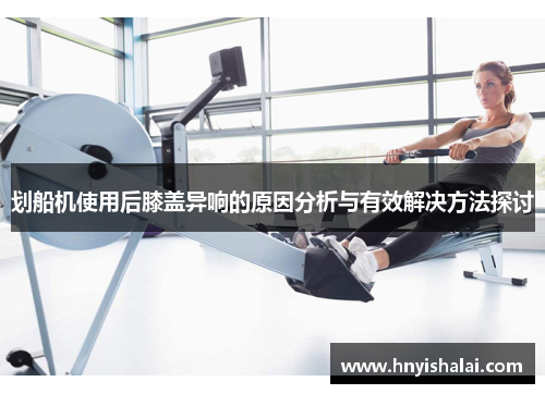 划船机使用后膝盖异响的原因分析与有效解决方法探讨